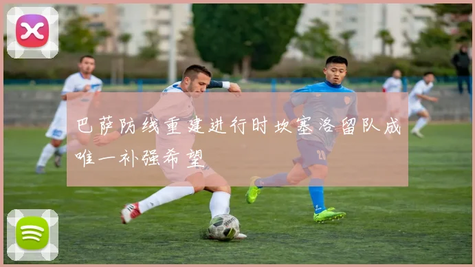 巴萨防线重建进行时坎塞洛留队成唯一补强希望
