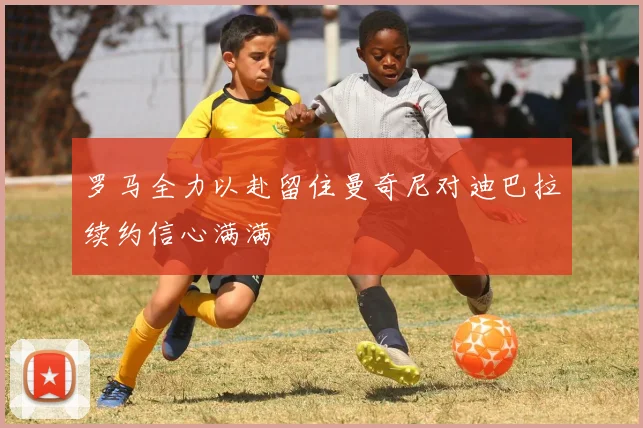 罗马全力以赴留住曼奇尼对迪巴拉续约信心满满