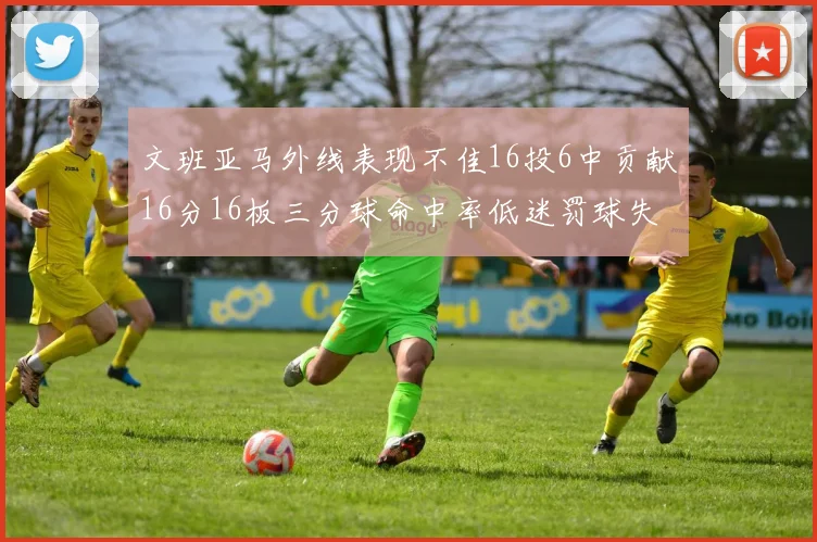 文班亚马外线表现不佳16投6中贡献16分16板三分球命中率低迷罚球失准影响球队表现