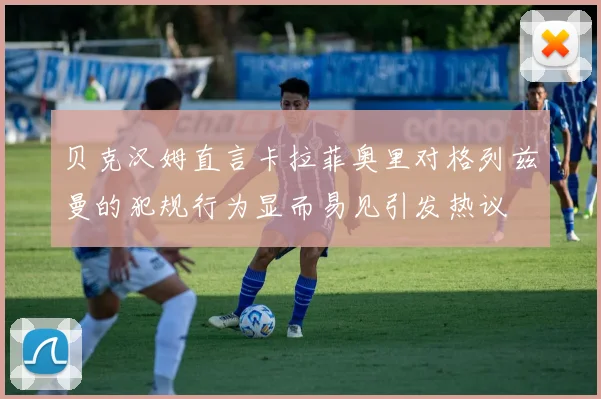 贝克汉姆直言卡拉菲奥里对格列兹曼的犯规行为显而易见引发热议