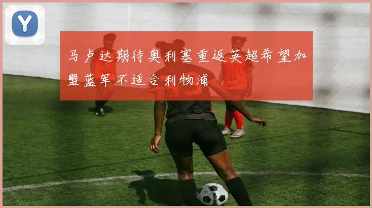 马卢达期待奥利塞重返英超希望加盟蓝军不适合利物浦